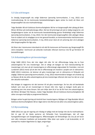 21
5.3 Lån och borgen
En lämplig borgensavgift ska enligt Söderman (personlig kommunikation, 3 maj, 2012) vara
marknadsmässig. De tre kommunala bostadsaktiebolagens ägare verkar ha insett att lånen och
borgensavgiften ska vara marknadsmässiga.
Telge Bostäder AB och Eskilstuna Kommunfastigheter AB har en borgensavgift eller påslag på lånet.
Mimer AB lånar på marknadsmässiga villkor. Det kan bli prövningar på vad en skälig marginal är, om
fastighetsägarna tycker att de kommunala bostadsaktiebolag gynnas fördelaktigt enligt Söderman
(personlig kommunikation, 3 maj, 2012). Hur den kommunala borgensavgiften eller påslaget räknas
fram är osäkert och är antagligen av en mer generell karaktär, en överenskommelse med kommunen.
Söderman (personlig kommunikation, 3 maj, 2012) anser dock att om prövning sker så är påslagen
eller borgensavgiften för lågt satta.
Att lånen sker i kommunens internbank är ett sätt för kommunen att finansiera sig. Borgensavgift får
större betydelse i kommuner på sviktande marknader eftersom kommun inte får ge förmåner till
bostadsföretaget.
5.4 Avkastningskrav på investeringar
Enligt SABO (2011) finns det inte något rätt eller fel när affärsmässiga bolag ska ta fram
avkastningskrav för sina investeringar. Det är viktigt att bolagen tar fram beslutsunderlag för
investeringar och visar på att investeringarna är affärsmässigt välgrundade för framtiden. Lind och
Lundström (2011) menar på att det inte är affärsmässigt att investera i projekt som är olönsamma.
SABO (2011) instämmer, de betonar att göra investeringar som är olönsamma är förbjudet och
olagligt. Söderman (personlig kommunikation, 3 maj, 2012) rekommenderar bolagen att använda sig
av Newsec då de ska sätta avkastningskrav på sina investeringar eftersom det visar hur det ser ut på
den aktuella marknaden.
Alla bolagen är noggranna när det kommer till att göra investeringar. De har alla väl bearbetade
kalkyler som visar på om investeringen är lönsam eller inte. Inget av bolagen skulle göra en
investering som inte anses lönsam. Det som skiljer dem åt är hur de får fram sina avkastningskrav,
där Mimer AB köper från Newsec, medan Telge Bostäder AB och Eskilstuna Kommunfastigheter AB
sätter sina egna med hjälp av programmet Datscha.
Bolagen verkar ha god styrning och kontroll över investeringarna. Möjligen att Telge Bostäder AB och
Eskilstuna Kommunfastigheter AB tar något större risk eftersom de sätter sina avkastningskrav själva.
5.5 Hyressättning
SABO (2011) tar upp att regering och riksdag är tydliga med att Sverige inte ska ha marknadshyror.
Det är upp till de lokala parterna att förhandla fram hyressättningen, det vill säga
hyresgästföreningen och fastighetsägarna. Affärsmässighet vid förhandlingar ska visa på att hyran
som sätts motsvarar kvaliteten på bruksvärdet. Olika delar som spelar in på bruksvärdet, är till
exempel hur modern lägenheten är, läget, omgivningar.
 
