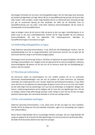 22
Alla bolagen förhandlar om sina hyror med hyresgästföreningen. Det har olika höga hyror beroende
på standard på lägenheten och läge. Mimer AB har en hyresdifferentiering som gör att hyrorna höjs
olika mycket i olika områden, medan Telge Bostäder AB har en skillnad på hyror beroende på läge
och gör en procentuell höjning på hela beståndet. De håller på att förhandlar fram en
hyresdifferentiering som ska träda i kraft 2014. Eskilstuna Kommunfastigheter AB har också en
framtidsutsikt om att hyresdifferentiera.
Inget av bolagen menar på att hyrorna höjts på grund av den nya lagen. Hyreshöjningarna är en
direkt orsak av det stora underhållsbehovet, framför allt för Telge Bostäder AB och Eskilstuna
Kommunfastigheter AB som har lägenheter från miljonprogrammet. Säkerligen är
hyresdifferentieringen en konsekvens av lagen.
5.6 Otillräcklig måluppfyllelse av lagen
Enligt Söderman (personlig kommunikation, 3 maj, 2012) kan alla aktiebolag gå i konkurs, men de
bostadsaktiebolag som har en borgensförbindelse med kommunen kommer inte att göra det då
kommunen kommer att gå in och förstärka bolagets kapital.
Alla bolagen menar att de kan gå i konkurs. Vid behov av kapital kan de avyttra fastigheter. Det fyller
visserligen på kassaflödet, men i längden vinner de inget på att bli av med sina fastigheter. Eskilstuna
Kommunfastigheter AB betonar att de inte tror att en kommun skulle låta sitt bostadsbolag gå i
konkurs, det vore skandal.
5.7 Påverkan på redovisning
Att kommunen ställer ett avkastningskrav har inte medfört problem för de tre undersökta
kommunala bostadsaktiebolagen men det kan bli problem på andra kommuner på sviktande
marknader som endast genererar noll i resultat. Söderman (personlig kommunikation, 3 maj, 2012)
anser det finns en viss påverkan på redovisningen då ägarna numera vill se en viss vinst. Det innebär
att det ställs högre krav på avkastningen och nya krav på värderingen av fastigheter. Bolagen kan
hamna i nedskrivningssituationer på ett tydligare sätt än innan den nya lagstiftningen kom. Då alla
tre bolagen arbetat enligt affärsmässiga principer under många år anser de inte att den nya lagen
påverkat redovisningen, den nämnvärda skillnaden är att de visar verkliga värden.
5.8 För- och nackdelar med lagen
Söderman (personlig kommunikation, 3 maj, 2012) anser att den nya lagen har stora nackdelar,
framför allt för de bolag som finns på sviktande marknader. Lagen är en storstadslag, den fungerar
inte i ytterområdena.
Mimer AB och Telge Bostäder AB ser huvudsakligen fördelar med lagen. Det som Telge Bostäder AB
ansåg var negativt är de är bundna till olika lagstiftningar och inte kan konkurrera på liknande villkor.
Det leder till att de privata aktörerna kan tjäna mer på lagen.
 