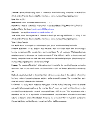 Abstract - “From public housing sector to commercial municipal housing companies - a study of the
effects on the financial statements of the new law on public municipal housing companies.”
Date: May 30 2012
Level: Master thesis in business administration, 15 ECTS
Institution: School of Sustainable development of society and technology, Mälardalen University
Authors: Martin Davidsson (martinmartin400@gmail.com)
Ida Wallén Ehrstrand (ida.wallenehrstrand@comhem.se)
Title: From public housing sector to commercial municipal housing companines - a study of the
effects on the financial statements of the new law on public municipal housing companies.
Tutor: Esbjörn Segelod
Key words: Public housing sector, Business principles, public municipal housing companies
Research questions: The EU directive has initiated a new law which means that the municipal
housing companies will be operated on a commercial basis. We ask ourselves: What does business
principles means for the municipal housing companies? What difference will it be to run municipal
housing companies under the new law? What impact will the business principles apply at the public
municipal housing companies external accounting?
Purpose: The purpose of this study is to explore what it means for the municipal housing companies
when they have to operate according to commercial principles and analyze what the consequences
are.
Method: A qualitative study is chosen to obtain a broader perspective of the problem. Information
has been collected through databases, websites and a personal interview. The empirical data were
collected through three personal interviews.
Conclusion: The study shows that since many years back the municipal housing companies already
are applying business principles, so the new law doesn’t mean too much for them. However, the
municipal housing companies on weak markets will have a difficult time. Yield requirements play a
major role and the risk of impairment situations increases. The law makes it more difficult to build in
suburbs and clearer rental differentiation. The study also shows that there is much that is unclear in
the new legislation and it will require many trials before it all becomes clear.
 