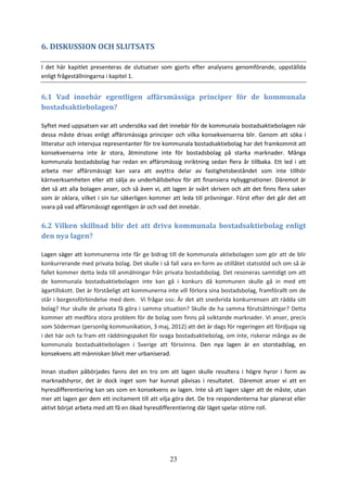 23
6. DISKUSSION OCH SLUTSATS
I det här kapitlet presenteras de slutsatser som gjorts efter analysens genomförande, uppställda
enligt frågeställningarna i kapitel 1.
6.1 Vad innebär egentligen affärsmässiga principer för de kommunala
bostadsaktiebolagen?
Syftet med uppsatsen var att undersöka vad det innebär för de kommunala bostadsaktiebolagen när
dessa måste drivas enligt affärsmässiga principer och vilka konsekvenserna blir. Genom att söka i
litteratur och intervjua representanter för tre kommunala bostadsaktiebolag har det framkommit att
konsekvenserna inte är stora, åtminstone inte för bostadsbolag på starka marknader. Många
kommunala bostadsbolag har redan en affärsmässig inriktning sedan flera år tillbaka. Ett led i att
arbeta mer affärsmässigt kan vara att avyttra delar av fastighetsbeståndet som inte tillhör
kärnverksamheten eller att sälja av underhållsbehov för att finansiera nybyggnationer. Däremot är
det så att alla bolagen anser, och så även vi, att lagen är svårt skriven och att det finns flera saker
som är oklara, vilket i sin tur säkerligen kommer att leda till prövningar. Först efter det går det att
svara på vad affärsmässigt egentligen är och vad det innebär.
6.2 Vilken skillnad blir det att driva kommunala bostadsaktiebolag enligt
den nya lagen?
Lagen säger att kommunerna inte får ge bidrag till de kommunala aktiebolagen som gör att de blir
konkurrerande med privata bolag. Det skulle i så fall vara en form av otillåtet statsstöd och om så är
fallet kommer detta leda till anmälningar från privata bostadsbolag. Det resoneras samtidigt om att
de kommunala bostadsaktiebolagen inte kan gå i konkurs då kommunen skulle gå in med ett
ägartillskott. Det är förståeligt att kommunerna inte vill förlora sina bostadsbolag, framförallt om de
står i borgensförbindelse med dem. Vi frågar oss: Är det att snedvrida konkurrensen att rädda sitt
bolag? Hur skulle de privata få göra i samma situation? Skulle de ha samma förutsättningar? Detta
kommer att medföra stora problem för de bolag som finns på sviktande marknader. Vi anser, precis
som Söderman (personlig kommunikation, 3 maj, 2012) att det är dags för regeringen att fördjupa sig
i det här och ta fram ett räddningspaket för svaga bostadsaktiebolag, om inte, riskerar många av de
kommunala bostadsaktiebolagen i Sverige att försvinna. Den nya lagen är en storstadslag, en
konsekvens att människan blivit mer urbaniserad.
Innan studien påbörjades fanns det en tro om att lagen skulle resultera i högre hyror i form av
marknadshyror, det är dock inget som har kunnat påvisas i resultatet. Däremot anser vi att en
hyresdifferentiering kan ses som en konsekvens av lagen. Inte så att lagen säger att de måste, utan
mer att lagen ger dem ett incitament till att vilja göra det. De tre respondenterna har planerat eller
aktivt börjat arbeta med att få en ökad hyresdifferentiering där läget spelar större roll.
 