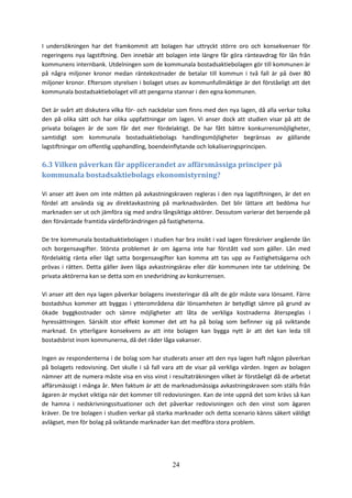 24
I undersökningen har det framkommit att bolagen har uttryckt större oro och konsekvenser för
regeringens nya lagstiftning. Den innebär att bolagen inte längre får göra ränteavdrag för lån från
kommunens internbank. Utdelningen som de kommunala bostadsaktiebolagen gör till kommunen är
på några miljoner kronor medan räntekostnader de betalar till kommun i två fall är på över 80
miljoner kronor. Eftersom styrelsen i bolaget utses av kommunfullmäktige är det förståeligt att det
kommunala bostadsaktiebolaget vill att pengarna stannar i den egna kommunen.
Det är svårt att diskutera vilka för- och nackdelar som finns med den nya lagen, då alla verkar tolka
den på olika sätt och har olika uppfattningar om lagen. Vi anser dock att studien visar på att de
privata bolagen är de som får det mer fördelaktigt. De har fått bättre konkurrensmöjligheter,
samtidigt som kommunala bostadsaktiebolags handlingsmöjligheter begränsas av gällande
lagstiftningar om offentlig upphandling, boendeinflytande och lokaliseringsprincipen.
6.3 Vilken påverkan får applicerandet av affärsmässiga principer på
kommunala bostadsaktiebolags ekonomistyrning?
Vi anser att även om inte måtten på avkastningskraven regleras i den nya lagstiftningen, är det en
fördel att använda sig av direktavkastning på marknadsvärden. Det blir lättare att bedöma hur
marknaden ser ut och jämföra sig med andra långsiktiga aktörer. Dessutom varierar det beroende på
den förväntade framtida värdeförändringen på fastigheterna.
De tre kommunala bostadsaktiebolagen i studien har bra insikt i vad lagen föreskriver angående lån
och borgensavgifter. Största problemet är om ägarna inte har förstått vad som gäller. Lån med
fördelaktig ränta eller lågt satta borgensavgifter kan komma att tas upp av Fastighetsägarna och
prövas i rätten. Detta gäller även låga avkastningskrav eller där kommunen inte tar utdelning. De
privata aktörerna kan se detta som en snedvridning av konkurrensen.
Vi anser att den nya lagen påverkar bolagens investeringar då allt de gör måste vara lönsamt. Färre
bostadshus kommer att byggas i ytterområdena där lönsamheten är betydligt sämre på grund av
ökade byggkostnader och sämre möjligheter att låta de verkliga kostnaderna återspeglas i
hyressättningen. Särskilt stor effekt kommer det att ha på bolag som befinner sig på sviktande
marknad. En ytterligare konsekvens av att inte bolagen kan bygga nytt är att det kan leda till
bostadsbrist inom kommunerna, då det råder låga vakanser.
Ingen av respondenterna i de bolag som har studerats anser att den nya lagen haft någon påverkan
på bolagets redovisning. Det skulle i så fall vara att de visar på verkliga värden. Ingen av bolagen
nämner att de numera måste visa en viss vinst i resultaträkningen vilket är förståeligt då de arbetat
affärsmässigt i många år. Men faktum är att de marknadsmässiga avkastningskraven som ställs från
ägaren är mycket viktiga när det kommer till redovisningen. Kan de inte uppnå det som krävs så kan
de hamna i nedskrivningssituationer och det påverkar redovisningen och den vinst som ägaren
kräver. De tre bolagen i studien verkar på starka marknader och detta scenario känns säkert väldigt
avlägset, men för bolag på sviktande marknader kan det medföra stora problem.
 