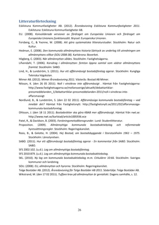 26
Litteraturförteckning
Eskilstuna Kommunfastigheter AB. (2012). Årsredovisning Eskilstuna Kommunfastigheter 2011.
Eskilstuna: Eskilstuna Kommunfastigheter AB.
EU. (2008). Konsoliderade versioner av fördraget om Europeiska Unionen och fördraget om
Europeiska Unionens funktionssätt. Bryssel: Europeisika Unionen.
Forsberg, C., & Yvonne, W. (2008). Att göra systematiska litteraturstudier. Stockholm: Natur och
Kultur.
Hedman, E. (2008). Den kommunala allmännyttans historia-Särtryck av underlag till utredningen om
allmännyttans villkor (SOU 2008:38). Karlskrona: Boverket.
Högberg, C. (2003). När allmännyttan såldes. Stockholm: Fastighetsägarna.
Lifvendahl, T. (2006). Korsdrag i allmännyttan: femton öppna samtal som vädrar allmännyttans
framtid. Stockholm: SABO.
Lind, H., & Lundström, S. (2011). Hur ett affärsmässigt bostadsföretag agerar. Stockholm: Kungliga
Tekniska högskolan.
Mimer AB. (2012). Mimer Årsredovisning 2011. Västerås: Bostad AB Mimer.
Nilsson, K. (den 26 05 2011). Noll i vinstkrav inte affärsmässigt . Hämtat från Fastighetsägarna:
http://www.fastighetsagarna.se/mellansverige/aktuellt/debattartiklar-
pressmeddelanden_1/debattartiklar-pressmeddelanden-2011/noll-i-vinstkrav-inte-
affarsmassigt
Nordlund, B., & Lundström, S. (den 22 02 2011). Affärsmässiga kommunala bostadsföretag – vad
innebär det? Hämtat från Fastighetsnytt: http://fastighetsnytt.se/2011/02/affarsmassiga-
kommunala-bostadsforetag
Ohlsson, J. (den 18 11 2011). Bostadsrätter ska göra KBAB mer affärsmässigt. Hämtat från nwt.se:
http://www.nwt.se/karlstad/article1005936.ece
Patel, R., & Davidson, B. (2003). Forskningsmetodikensgrunder. Lund: Studentlitteratur.
Proposition. (2009). Allmännyttiga kommunala bostadsaktiebolag och reformerade
hyressättningsregler. Stockholm: Regeringskansliet.
Roos, B., & Gelotte, H. (2004). Hej Bostad, om bostadsbyggande i Storstockholm 1961 – 1975.
Stockholm: Länsstyrelsen.
SABO. (2011). Hur ett affärsmässigt bostadsföretag agerar - En kommentar från SABO. Stockholm:
SABO.
SFS 2002:102. (u.d.). Lag om allmännyttiga bostadsföretag.
SFS 2010:879. (u.d.). Lag om allmännyttiga kommunala bostadsaktiebolag.
SKL. (2010). Ny lag om kommunala bostadsaktiebolag m.m. Cirkulärnr 10:66. Stockholm: Sveriges
kommuner och landsting.
SOU. (2008). EU, allmännyttan och hyrorna. Stockholm: Regeringskansliet.
Telge Bostäder AB. (2012). Årsredovisning för Telge Bostäder AB 2011. Södertälje: Telge Bostäder AB.
Wikstrand, M. (den 17 02 2011). Tuffare krav på allmännyttan är genialiskt. Dagens samhälle, s. 12.
 