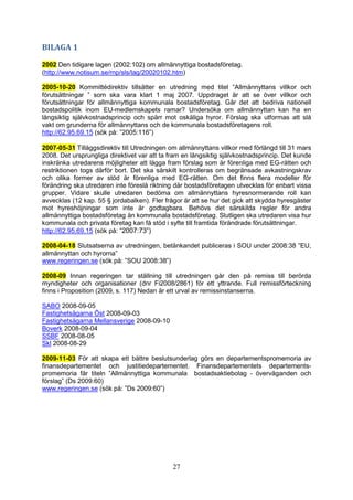 27
BILAGA 1
2002 Den tidigare lagen (2002:102) om allmännyttiga bostadsföretag.
(http://www.notisum.se/rnp/sls/lag/20020102.htm)
2005-10-20 Kommittédirektiv tillsätter en utredning med titel ”Allmännyttans villkor och
förutsättningar ” som ska vara klart 1 maj 2007. Uppdraget är att se över villkor och
förutsättningar för allmännyttiga kommunala bostadsföretag. Går det att bedriva nationell
bostadspolitik inom EU-medlemskapets ramar? Undersöka om allmännyttan kan ha en
långsiktig självkostnadsprincip och spärr mot oskäliga hyror. Förslag ska utformas att slå
vakt om grunderna för allmännyttans och de kommunala bostadsföretagens roll.
http://62.95.69.15 (sök på: ”2005:116”)
2007-05-31 Tilläggsdirektiv till Utredningen om allmännyttans villkor med förlängd till 31 mars
2008. Det ursprungliga direktivet var att ta fram en långsiktig självkostnadsprincip. Det kunde
inskränka utredarens möjligheter att lägga fram förslag som är förenliga med EG-rätten och
restriktionen togs därför bort. Det ska särskilt kontrolleras om begränsade avkastningskrav
och olika former av stöd är förenliga med EG-rätten. Om det finns flera modeller för
förändring ska utredaren inte föreslå riktning där bostadsföretagen utvecklas för enbart vissa
grupper. Vidare skulle utredaren bedöma om allmännyttans hyresnormerande roll kan
avvecklas (12 kap. 55 § jordabalken). Fler frågor är att se hur det gick att skydda hyresgäster
mot hyreshöjningar som inte är godtagbara. Behövs det särskilda regler för andra
allmännyttiga bostadsföretag än kommunala bostadsföretag. Slutligen ska utredaren visa hur
kommunala och privata företag kan få stöd i syfte till framtida förändrade förutsättningar.
http://62.95.69.15 (sök på: ”2007:73”)
2008-04-18 Slutsatserna av utredningen, betänkandet publiceras i SOU under 2008:38 ”EU,
allmännyttan och hyrorna”
www.regeringen.se (sök på: ”SOU 2008:38”)
2008-09 Innan regeringen tar ställning till utredningen går den på remiss till berörda
myndigheter och organisationer (dnr Fi2008/2861) för ett yttrande. Full remissförteckning
finns i Proposition (2009, s. 117) Nedan är ett urval av remissinstanserna.
SABO 2008-09-05
Fastighetsägarna Öst 2008-09-03
Fastighetsägarna Mellansverige 2008-09-10
Boverk 2008-09-04
SSBF 2008-08-05
Skl 2008-08-29
2009-11-03 För att skapa ett bättre beslutsunderlag görs en departementspromemoria av
finansdepartementet och justitiedepartementet. Finansdepartementets departements-
promemoria får titeln ”Allmännyttiga kommunala bostadsaktiebolag - överväganden och
förslag” (Ds 2009:60)
www.regeringen.se (sök på: ”Ds 2009:60”)
 
