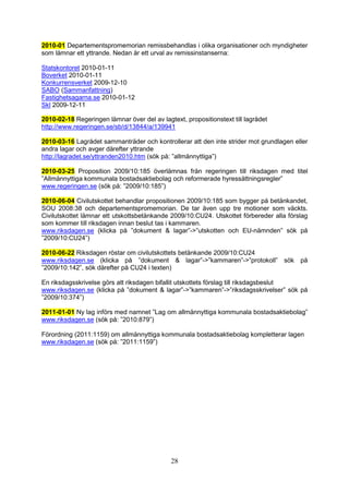 28
2010-01 Departementspromemorian remissbehandlas i olika organisationer och myndigheter
som lämnar ett yttrande. Nedan är ett urval av remissinstanserna:
Statskontoret 2010-01-11
Boverket 2010-01-11
Konkurrensverket 2009-12-10
SABO (Sammanfattning)
Fastighetsagarna.se 2010-01-12
Skl 2009-12-11
2010-02-18 Regeringen lämnar över del av lagtext, propositionstext till lagrådet
http://www.regeringen.se/sb/d/13844/a/139941
2010-03-16 Lagrådet sammanträder och kontrollerar att den inte strider mot grundlagen eller
andra lagar och avger därefter yttrande
http://lagradet.se/yttranden2010.htm (sök på: ”allmännyttiga”)
2010-03-25 Proposition 2009/10:185 överlämnas från regeringen till riksdagen med titel
”Allmännyttiga kommunala bostadsaktiebolag och reformerade hyressättningsregler”
www.regeringen.se (sök på: ”2009/10:185”)
2010-06-04 Civilutskottet behandlar propositionen 2009/10:185 som bygger på betänkandet,
SOU 2008:38 och departementspromemorian. De tar även upp tre motioner som väckts.
Civilutskottet lämnar ett utskottsbetänkande 2009/10:CU24. Utskottet förbereder alla förslag
som kommer till riksdagen innan beslut tas i kammaren.
www.riksdagen.se (klicka på ”dokument & lagar”->”utskotten och EU-nämnden” sök på
”2009/10:CU24”)
2010-06-22 Riksdagen röstar om civilutskottets betänkande 2009/10:CU24
www.riksdagen.se (klicka på ”dokument & lagar”->”kammaren”->”protokoll” sök på
”2009/10:142”, sök därefter på CU24 i texten)
En riksdagsskrivelse görs att riksdagen bifallit utskottets förslag till riksdagsbeslut
www.riksdagen.se (klicka på ”dokument & lagar”->”kammaren”->”riksdagsskrivelser” sök på
”2009/10:374”)
2011-01-01 Ny lag införs med namnet ”Lag om allmännyttiga kommunala bostadsaktiebolag”
www.riksdagen.se (sök på: ”2010:879”)
Förordning (2011:1159) om allmännyttiga kommunala bostadsaktiebolag kompletterar lagen
www.riksdagen.se (sök på: ”2011:1159”)
 