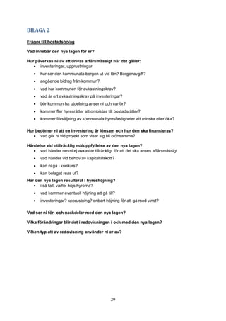 29
BILAGA 2
Frågor till bostadsbolag
Vad innebär den nya lagen för er?
Hur påverkas ni av att drivas affärsmässigt när det gäller:
• investeringar, upprustningar
• hur ser den kommunala borgen ut vid lån? Borgenavgift?
• angående bidrag från kommun?
• vad har kommunen för avkastningskrav?
• vad är ert avkastningskrav på investeringar?
• bör kommun ha utdelning anser ni och varför?
• kommer fler hyresrätter att ombildas till bostadsrätter?
• kommer försäljning av kommunala hyresfastigheter att minska eller öka?
Hur bedömer ni att en investering är lönsam och hur den ska finansieras?
• vad gör ni vid projekt som visar sig bli olönsamma?
Händelse vid otillräcklig måluppfyllelse av den nya lagen?
• vad händer om ni ej avkastar tillräckligt för att det ska anses affärsmässigt
• vad händer vid behov av kapitaltillskott?
• kan ni gå i konkurs?
• kan bolaget reas ut?
Har den nya lagen resulterat i hyreshöjning?
• i så fall, varför höjs hyrorna?
• vad kommer eventuell höjning att gå till?
• investeringar? upprustning? enbart höjning för att gå med vinst?
Vad ser ni för- och nackdelar med den nya lagen?
Vilka förändringar blir det i redovisningen i och med den nya lagen?
Vilken typ att av redovisning använder ni er av?
 