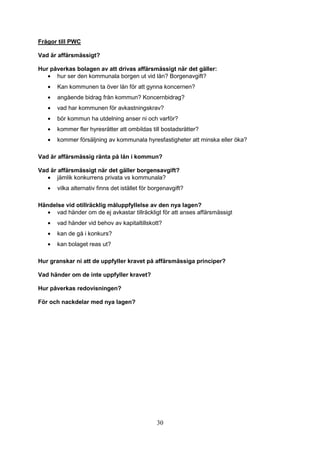 30
Frågor till PWC
Vad är affärsmässigt?
Hur påverkas bolagen av att drivas affärsmässigt när det gäller:
• hur ser den kommunala borgen ut vid lån? Borgenavgift?
• Kan kommunen ta över lån för att gynna koncernen?
• angående bidrag från kommun? Koncernbidrag?
• vad har kommunen för avkastningskrav?
• bör kommun ha utdelning anser ni och varför?
• kommer fler hyresrätter att ombildas till bostadsrätter?
• kommer försäljning av kommunala hyresfastigheter att minska eller öka?
Vad är affärsmässig ränta på lån i kommun?
Vad är affärsmässigt när det gäller borgensavgift?
• jämlik konkurrens privata vs kommunala?
• vilka alternativ finns det istället för borgenavgift?
Händelse vid otillräcklig måluppfyllelse av den nya lagen?
• vad händer om de ej avkastar tillräckligt för att anses affärsmässigt
• vad händer vid behov av kapitaltillskott?
• kan de gå i konkurs?
• kan bolaget reas ut?
Hur granskar ni att de uppfyller kravet på affärsmässiga principer?
Vad händer om de inte uppfyller kravet?
Hur påverkas redovisningen?
För och nackdelar med nya lagen?
 