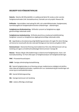 BEGREPP OCH FÖRKORTNINGAR
Datscha - Datscha AB tillhandahåller en webbaserad tjänst för analys av den svenska
fastighetsmarknaden (inkl. bostadshyreshus). Startade som ett projekt i Newsec AB.
Driftnetto - Hyresintäkter med avdrag för drift- och underhållskostnader, fastighetsskatt,
tomträttsavgäld och fastighetsadministration (inbetalningar - utbetalningar)
Fastigheternas direktavkastning - Driftnetto i procent av fastigheternas vägda
genomsnittliga redovisade värde.
Fastigheternas totalavkastning - Driftnetto plus/minus orealiserad värdeförändring
fastigheter i procent av fastigheternas vägda genomsnittliga redovisade värde.
K3 - Upprättade av årsredovisning enligt Bokföringsnämndens K3-regler för större företag
och koncerner (eventuellt alla icke-noterade företag) som kan komma att gälla år 2014.
Kommuninvest - Ekonomisk förening med medlemmar från cirka 250 kommuner och sju
landsting och ägare av kreditmarknadsbolaget Kommuninvest i Sverige AB
Newsec - Newsec AB gör olika bedömningar av bland annat fastighetspriser, hyres- och
kostnadsutveckling. Tar fram olika typer av fastighetsanalyser och fastighetsvärderingar.
PWC - PricewaterhouseCoopers
SABO - Sveriges allmännyttiga bostadsföretag
SFI - Svensk Fastighetsindex är en förening som ger medlemmarna möjlighet att jämföra
olika index på fastighetsmarknaden, nyckeltal som t.ex. totalavkastning på investeringar och
annan typ av marknadsinformation.
SFS - Svensk författningssamling
SKL - Sveriges kommuner och landsting
SOU - statens offentliga utredningar
 