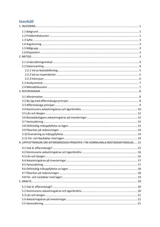 Innehåll
1. INLEDNING........................................................................................................................................... 1
1.1 Bakgrund ....................................................................................................................................... 1
1.2 Problemdiskussion ........................................................................................................................ 1
1.3 Syfte............................................................................................................................................... 3
1.4 Avgränsning................................................................................................................................... 3
1.5 Målgrupp....................................................................................................................................... 3
1.6 Disposition..................................................................................................................................... 3
2. METOD................................................................................................................................................. 3
2.1 Undersökningsmetod.................................................................................................................... 4
2.2 Datainsamling................................................................................................................................ 4
2.2.1 Val av bostadsföretag............................................................................................................. 5
2.2.2 Val av respondenter ............................................................................................................... 5
2.2.3 Intervjuer................................................................................................................................ 6
2.3 Analysmetod.................................................................................................................................. 7
2.4 Metoddiskussion ........................................................................................................................... 7
3. REFERENSRAM..................................................................................................................................... 8
3.1 Allmännyttan................................................................................................................................. 8
3.2 Ny lag med affärsmässiga principer .............................................................................................. 8
3.3 Affärsmässiga principer................................................................................................................. 9
3.4 Kommuners avkastningskrav och ägardirektiv............................................................................ 10
3.5 Lån och Borgen............................................................................................................................ 12
3.6 Bostadsbolagens avkastningskrav på investeringar.................................................................... 12
3.7 Hyressättning............................................................................................................................... 13
3.8 Otillräcklig måluppfyllelse av lagen............................................................................................. 13
3.9 Påverkan på redovisningen ......................................................................................................... 14
3.10 Granskning av måluppfyllelse.................................................................................................... 14
3.11 För- och Nackdelar med lagen................................................................................................... 14
4. UPPFATTNINGAR OM AFFÄRSMÄSSIGA PRINCIPER I TRE KOMMUNALA BOSTADSAKTIEBOLAG .... 15
4.1 Vad är affärsmässigt? .................................................................................................................. 15
4.2 Kommunens avkastningskrav och ägardirektiv........................................................................... 16
4.3 Lån och borgen............................................................................................................................ 16
4.4 Avkastningskrav på investeringar................................................................................................ 17
4.5 Hyressättning............................................................................................................................... 17
4.6 Otillräcklig måluppfyllelse av lagen............................................................................................. 18
4.7 Påverkan på redovisningen ......................................................................................................... 18
4.8 För- och nackdelar med lagen..................................................................................................... 19
5. ANALYS .............................................................................................................................................. 20
5.1 Vad är affärsmässigt? .................................................................................................................. 20
5.2 Kommunens avkastningskrav och ägardirektiv........................................................................... 20
5.3 Lån och borgen............................................................................................................................ 21
5.4 Avkastningskrav på investeringar................................................................................................ 21
5.5 Hyressättning............................................................................................................................... 21
 