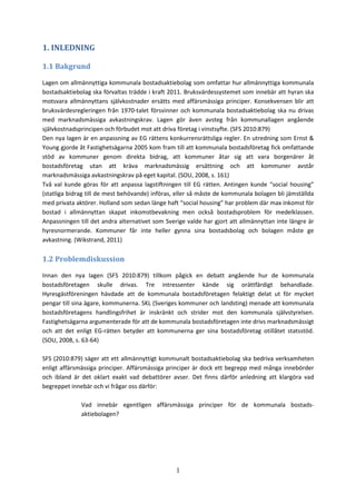 1
1. INLEDNING
1.1 Bakgrund
Lagen om allmännyttiga kommunala bostadsaktiebolag som omfattar hur allmännyttiga kommunala
bostadsaktiebolag ska förvaltas trädde i kraft 2011. Bruksvärdessystemet som innebär att hyran ska
motsvara allmännyttans självkostnader ersätts med affärsmässiga principer. Konsekvensen blir att
bruksvärdesregleringen från 1970-talet försvinner och kommunala bostadsaktiebolag ska nu drivas
med marknadsmässiga avkastningskrav. Lagen gör även avsteg från kommunallagen angående
självkostnadsprincipen och förbudet mot att driva företag i vinstsyfte. (SFS 2010:879)
Den nya lagen är en anpassning av EG rättens konkurrensrättsliga regler. En utredning som Ernst &
Young gjorde åt Fastighetsägarna 2005 kom fram till att kommunala bostadsföretag fick omfattande
stöd av kommuner genom direkta bidrag, att kommuner åtar sig att vara borgenärer åt
bostadsföretag utan att kräva marknadsmässig ersättning och att kommuner avstår
marknadsmässiga avkastningskrav på eget kapital. (SOU, 2008, s. 161)
Två val kunde göras för att anpassa lagstiftningen till EG rätten. Antingen kunde “social housing”
(statliga bidrag till de mest behövande) införas, eller så måste de kommunala bolagen bli jämställda
med privata aktörer. Holland som sedan länge haft “social housing” har problem där max inkomst för
bostad i allmännyttan skapat inkomstbevakning men också bostadsproblem för medelklassen.
Anpassningen till det andra alternativet som Sverige valde har gjort att allmännyttan inte längre är
hyresnormerande. Kommuner får inte heller gynna sina bostadsbolag och bolagen måste ge
avkastning. (Wikstrand, 2011)
1.2 Problemdiskussion
Innan den nya lagen (SFS 2010:879) tillkom pågick en debatt angående hur de kommunala
bostadsföretagen skulle drivas. Tre intressenter kände sig orättfärdigt behandlade.
Hyresgästföreningen hävdade att de kommunala bostadsföretagen felaktigt delat ut för mycket
pengar till sina ägare, kommunerna. SKL (Sveriges kommuner och landsting) menade att kommunala
bostadsföretagens handlingsfrihet är inskränkt och strider mot den kommunala självstyrelsen.
Fastighetsägarna argumenterade för att de kommunala bostadsföretagen inte drivs marknadsmässigt
och att det enligt EG-rätten betyder att kommunerna ger sina bostadsföretag otillåtet statsstöd.
(SOU, 2008, s. 63-64)
SFS (2010:879) säger att ett allmännyttigt kommunalt bostadsaktiebolag ska bedriva verksamheten
enligt affärsmässiga principer. Affärsmässiga principer är dock ett begrepp med många innebörder
och ibland är det oklart exakt vad debattörer avser. Det finns därför anledning att klargöra vad
begreppet innebär och vi frågar oss därför:
Vad innebär egentligen affärsmässiga principer för de kommunala bostads-
aktiebolagen?
 