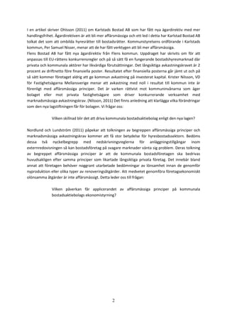 2
I en artikel skriver Ohlsson (2011) om Karlstads Bostad AB som har fått nya ägardirektiv med mer
handlingsfrihet. Ägardirektiven är att bli mer affärsmässiga och ett led i detta har Karlstad Bostad AB
tolkat det som att ombilda hyresrätter till bostadsrätter. Kommunstyrelsens ordförande i Karlstads
kommun, Per Samuel Nisser, menar att de har fått verktygen att bli mer affärsmässiga.
Flens Bostad AB har fått nya ägardirektiv från Flens kommun. Uppdraget har skrivits om för att
anpassas till EU-rättens konkurrensregler och på så sätt få en fungerande bostadshyresmarknad där
privata och kommunala aktörer har likvärdiga förutsättningar. Det långsiktiga avkastningskravet är 2
procent av driftnetto före finansiella poster. Resultatet efter finansiella posterna går jämt ut och på
så sätt kommer företaget aldrig att ge kommun avkastning på investerat kapital. Krister Nilsson, VD
för Fastighetsägarna Mellansverige menar att avkastning med noll i resultat till kommun inte är
förenligt med affärsmässiga principer. Det är varken rättvist mot kommuninvånarna som äger
bolaget eller mot privata fastighetsägare som driver konkurrerande verksamhet med
marknadsmässiga avkastningskrav. (Nilsson, 2011) Det finns anledning att klarlägga vilka förändringar
som den nya lagstiftningen får för bolagen. Vi frågar oss:
Vilken skillnad blir det att driva kommunala bostadsaktiebolag enligt den nya lagen?
Nordlund och Lundström (2011) påpekar att tolkningen av begreppen affärsmässiga principer och
marknadsmässiga avkastningskrav kommer att få stor betydelse för hyresbostadssektorn. Bedöms
dessa två nyckelbegrepp med nedskrivningsreglerna för anläggningstillgångar inom
externredovisningen så kan bostadsföretag på svagare marknader vänta sig problem. Deras tolkning
av begreppet affärsmässiga principer är att de kommunala bostadsföretagen ska bedrivas
huvudsakligen efter samma principer som likartade långsiktiga privata företag. Det innebär bland
annat att företagen behöver noggrant utarbetade bedömningar av lönsamhet innan de genomför
nyproduktion eller olika typer av renoveringsåtgärder. Att medvetet genomföra företagsekonomiskt
olönsamma åtgärder är inte affärsmässigt. Detta leder oss till frågan:
Vilken påverkan får applicerandet av affärsmässiga principer på kommunala
bostadsaktiebolags ekonomistyrning?
 