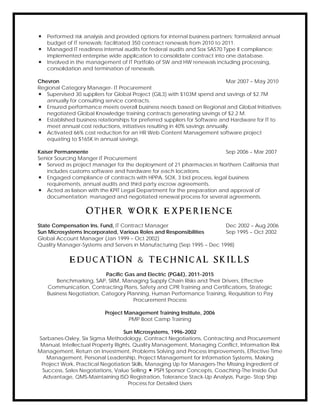  Performed risk analysis and provided options for internal business partners; formalized annual
budget of IT renewals; facilitated 350 contract renewals from 2010 to 2011.
 Managed IT readiness internal audits for federal audits and Sox SAS70 Type II compliance;
implemented enterprise wide application to consolidate contract into one database.
 Involved in the management of IT Portfolio of SW and HW renewals including processing,
consolidation and termination of renewals.
Chevron Mar 2007 – May 2010
Regional Category Manager- IT Procurement
 Supervised 30 suppliers for Global Project (GIL3) with $103M spend and savings of $2.7M
annually for consulting service contracts.
 Ensured performance meets overall business needs based on Regional and Global Initiatives;
negotiated Global Knowledge training contracts generating savings of $2.2 M.
 Established business relationships for preferred suppliers for Software and Hardware for IT to
meet annual cost reductions, initiatives resulting in 40% savings annually.
 Activated 66% cost reduction for an HR Web Content Management software project
equating to $165K in annual savings.
Kaiser Permannente Sep 2006 – Mar 2007
Senior Sourcing Manger IT Procurement
 Served as project manager for the deployment of 21 pharmacies in Northern California that
includes customs software and hardware for each locations.
 Engaged compliance of contracts with HPPA, SOX, 3 bid process, legal business
requirements, annual audits and third party escrow agreements.
 Acted as liaison with the KPIT Legal Department for the preparation and approval of
documentation; managed and negotiated renewal process for several agreements.
O T H E R W O R K E X P E R I E N C E
State Compensation Ins. Fund, IT Contract Manager Dec 2002 – Aug 2006
Sun Microsystems Incorporated, Various Roles and Responsibilities Sep 1995 – Oct 2002
Global Account Manager (Jan 1999 – Oct 2002)
Quality Manager-Systems and Servers in Manufacturing (Sep 1995 – Dec 1998)
E D U C A T I O N & T E C H N I C A L S K I L L S
Pacific Gas and Electric (PG&E), 2011-2015
Benchmarking, SAP, SRM, Managing Supply Chain Risks and Their Drivers, Effective
Communication, Contracting Plans, Safety and CPR Training and Certifications, Strategic
Business Negotiation, Category Planning, Human Performance Training, Requisition to Pay
Procurement Process
Project Management Training Institute, 2006
PMP Boot Camp Training
Sun Microsystems, 1996-2002
Sarbanes-Oxley, Six Sigma Methodology, Contract Negotiations, Contracting and Procurement
Manual, Intellectual Property Rights, Quality Management, Managing Conflict, Information Risk
Management, Return on Investment, Problems Solving and Process Improvements, Effective Time
Management, Personal Leadership, Project Management for Information Systems, Making
Project Work, Practical Negotiation Skills, Managing Up for Managers-The Missing Ingredient of
Success, Sales Negotiations, Value Selling  PSPI Sponsor Concepts, Coaching-The Inside Out
Advantage, QMS-Maintaining ISO Registration, Tolerance Stack-Up Analysis, Purge- Stop Ship
Process for Detailed Users
 