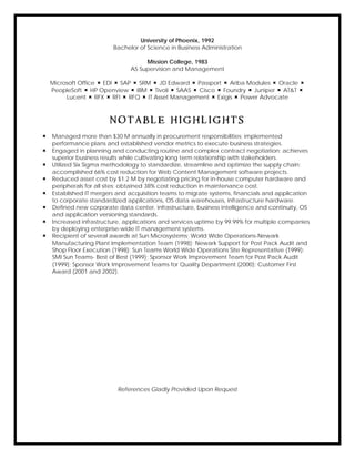 University of Phoenix, 1992
Bachelor of Science in Business Administration
Mission College, 1983
AS Supervision and Management
Microsoft Office  EDI  SAP  SRM  JD Edward  Passport  Ariba Modules  Oracle 
PeopleSoft  HP Openview  IBM  Tivoli  SAAS  Cisco  Foundry  Juniper  AT&T 
Lucent  RFX  RFI  RFQ  IT Asset Management  Exigis  Power Advocate
N O T A B L E H I G H L I G H T S
 Managed more than $30 M annually in procurement responsibilities; implemented
performance plans and established vendor metrics to execute business strategies.
 Engaged in planning and conducting routine and complex contract negotiation; achieves
superior business results while cultivating long term relationship with stakeholders.
 Utilized Six Sigma methodology to standardize, streamline and optimize the supply chain;
accomplished 66% cost reduction for Web Content Management software projects.
 Reduced asset cost by $1.2 M by negotiating pricing for in-house computer hardware and
peripherals for all sites; obtained 38% cost reduction in maintenance cost.
 Established IT mergers and acquisition teams to migrate systems, financials and application
to corporate standardized applications, OS data warehouses, infrastructure hardware.
 Defined new corporate data center, infrastructure, business intelligence and continuity, OS
and application versioning standards.
 Increased infrastructure, applications and services uptime by 99.99% for multiple companies
by deploying enterprise-wide IT management systems.
 Recipient of several awards at Sun Microsystems: World Wide Operations-Newark
Manufacturing Plant Implementation Team (1998); Newark Support for Post Pack Audit and
Shop Floor Execution (1998); Sun Teams World Wide Operations Site Representative (1999);
SMI Sun Teams- Best of Best (1999); Sponsor Work Improvement Team for Post Pack Audit
(1999); Sponsor Work Improvement Teams for Quality Department (2000); Customer First
Award (2001 and 2002).
References Gladly Provided Upon Request
 