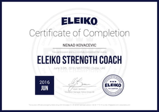 Certificate of Completion
NENAD KOVACEVIC____________________________________________________
has participated and successfully completed the course
ELEIKO STRENGTH COACHJune 3-5th, 2016 | MEFITPRO | Dubai, UAE
…………………………………………………………
Mads Jacobsen
Education Manager, Eleiko Group AB
2016
JUN
The course is officially arranged by Eleiko Group AB | Korsvägen 31, SE-30256 Halmstad | phone: + 46 35 17 70 70 | e-mail: info@eleiko.com | www.eleiko.com
 