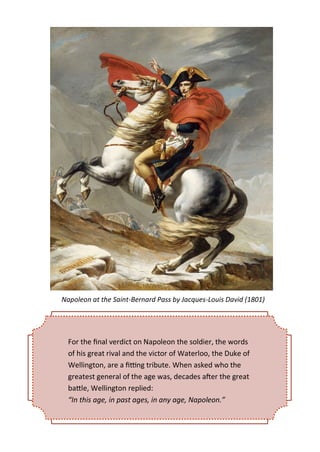For the final verdict on Napoleon the soldier, the words
of his great rival and the victor of Waterloo, the Duke of
Wellington, are a fitting tribute. When asked who the
greatest general of the age was, decades after the great
battle, Wellington replied:
“In this age, in past ages, in any age, Napoleon.”
Napoleon at the Saint-Bernard Pass by Jacques-Louis David (1801)
 