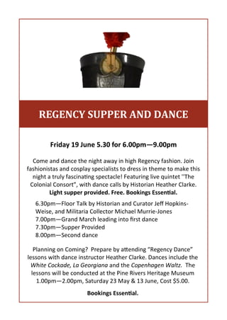 Friday 19 June 5.30 for 6.00pm—9.00pm
Come and dance the night away in high Regency fashion. Join
fashionistas and cosplay specialists to dress in theme to make this
night a truly fascinating spectacle! Featuring live quintet ''The
Colonial Consort”, with dance calls by Historian Heather Clarke.
Light supper provided. Free. Bookings Essential.
6.30pm—Floor Talk by Historian and Curator Jeff Hopkins-
Weise, and Militaria Collector Michael Murrie-Jones
7.00pm—Grand March leading into first dance
7.30pm—Supper Provided
8.00pm—Second dance
REGENCY SUPPER AND DANCE
Planning on Coming? Prepare by attending “Regency Dance”
lessons with dance instructor Heather Clarke. Dances include the
White Cockade, La Georgiana and the Copenhagen Waltz. The
lessons will be conducted at the Pine Rivers Heritage Museum
1.00pm—2.00pm, Saturday 23 May & 13 June, Cost $5.00.
Bookings Essential.
 