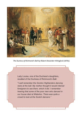 Lady Louisa, one of the Duchess's daughters,
recalled of the Duchess of Richmond’s Ball:
“I well remember the Gordon Highlanders dancing
reels at the ball. My mother thought it would interest
foreigners to see them, which it did. I remember
hearing that some of the poor men who danced in
our house died at Waterloo. There was quite a
crowd to look at the Scotch dancers.”
The Duchess of Richmond's Ball by Robert Alexander Hillingford (1870s).
 