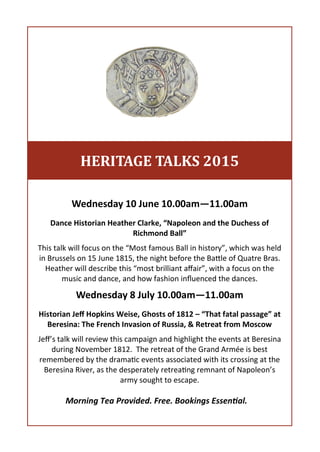 Wednesday 10 June 10.00am—11.00am
Dance Historian Heather Clarke, “Napoleon and the Duchess of
Richmond Ball”
This talk will focus on the “Most famous Ball in history”, which was held
in Brussels on 15 June 1815, the night before the Battle of Quatre Bras.
Heather will describe this “most brilliant affair”, with a focus on the
music and dance, and how fashion influenced the dances.
Wednesday 8 July 10.00am—11.00am
Historian Jeff Hopkins Weise, Ghosts of 1812 – “That fatal passage” at
Beresina: The French Invasion of Russia, & Retreat from Moscow
Jeff’s talk will review this campaign and highlight the events at Beresina
during November 1812. The retreat of the Grand Armée is best
remembered by the dramatic events associated with its crossing at the
Beresina River, as the desperately retreating remnant of Napoleon’s
army sought to escape.
HERITAGE TALKS 2015
Morning Tea Provided. Free. Bookings Essential.
 
