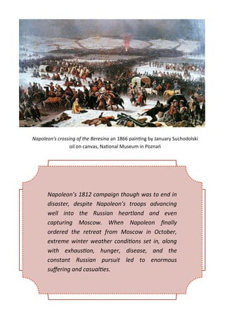 Napoleon's crossing of the Beresina an 1866 painting by January Suchodolski
oil on canvas, National Museum in Poznań
Napoleon’s 1812 campaign though was to end in
disaster, despite Napoleon’s troops advancing
well into the Russian heartland and even
capturing Moscow. When Napoleon finally
ordered the retreat from Moscow in October,
extreme winter weather conditions set in, along
with exhaustion, hunger, disease, and the
constant Russian pursuit led to enormous
suffering and casualties.
 