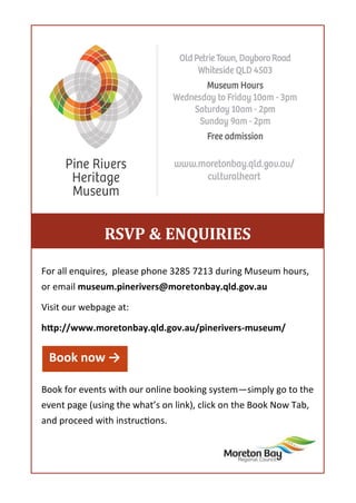For all enquires, please phone 3285 7213 during Museum hours,
or email museum.pinerivers@moretonbay.qld.gov.au
Visit our webpage at:
http://www.moretonbay.qld.gov.au/pinerivers-museum/
Book for events with our online booking system—simply go to the
event page (using the what’s on link), click on the Book Now Tab,
and proceed with instructions.
RSVP & ENQUIRIES
Book now →
 
