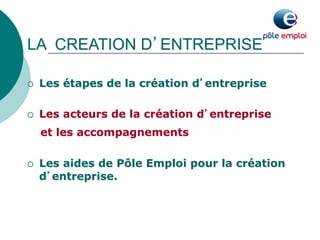 LA CREATION D’ENTREPRISE 
¡ Les étapes de la création d’entreprise 
¡ Les acteurs de la création d’entreprise 
et les accompagnements 
¡ Les aides de Pôle Emploi pour la création 
d’entreprise. 
 