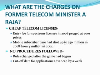 WHAT ARE THE CHARGES ON
FORMER TELECOM MINISTER A
RAJA?
 CHEAP TELECOM LICENSES-
    Entry fee for spectrum licenses in 2008 pegged at 2001
     prices.
    Mobile subscriber base had shot up to 350 million in
     2008 from 4 million in 2001.
 NO PROCEDURES FOLLOWED-
    Rules changed after the game had begun
    Cut-off date for applications advanced by a week
 
