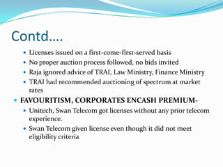 Contd….
    Licenses issued on a first-come-first-served basis
    No proper auction process followed, no bids invited
    Raja ignored advice of TRAI, Law Ministry, Finance Ministry
    TRAI had recommended auctioning of spectrum at market
     rates
 FAVOURITISM, CORPORATES ENCASH PREMIUM-
    Unitech, Swan Telecom got licenses without any prior telecom
     experience.
    Swan Telecom given license even though it did not meet
     eligibility criteria
 