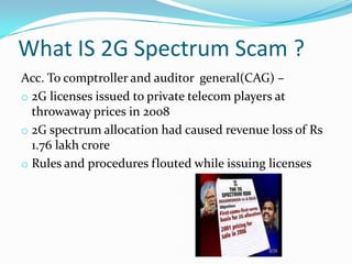 What IS 2G Spectrum Scam ?
Acc. To comptroller and auditor general(CAG) –
o 2G licenses issued to private telecom players at
  throwaway prices in 2008
o 2G spectrum allocation had caused revenue loss of Rs
  1.76 lakh crore
o Rules and procedures flouted while issuing licenses
 