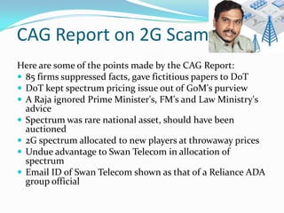CAG Report on 2G Scam
Here are some of the points made by the CAG Report:
 85 firms suppressed facts, gave fictitious papers to DoT
 DoT kept spectrum pricing issue out of GoM's purview
 A Raja ignored Prime Minister's, FM's and Law Ministry's
  advice
 Spectrum was rare national asset, should have been
  auctioned
 2G spectrum allocated to new players at throwaway prices
 Undue advantage to Swan Telecom in allocation of
  spectrum
 Email ID of Swan Telecom shown as that of a Reliance ADA
  group official
 