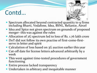 Contd…
 Spectrum allocated beyond contracted quantity to 9 firms
    including Bharti, Vodafone, Idea, BSNL, Reliance, Aircel
   Idea and Spice not given spectrum on grounds of proposed
    merger- this was against the rules
   Allocation of 2G spectrum led to loss of Rs. 1.76 lakh crore
   DoT did not follow its own practise of first-come-first-
    serve in letter and spirit
   Calculation of loss based on 3G auction earlier this year
   Cut-off date for license letters advanced arbitrarily by a
    week
   This went against time-tested procedures of government
    functioning
   Entire process lacked transparency
   Undertaken in arbitrary and inequitable manner
 