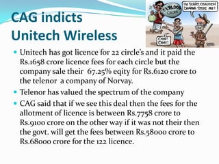 CAG indicts
Unitech Wireless
 Unitech has got licence for 22 circle’s and it paid the
  Rs.1658 crore licence fees for each circle but the
  company sale their 67.25% eqity for Rs.6120 crore to
  the telenor a company of Norvay.
 Telenor has valued the spectrum of the company
 CAG said that if we see this deal then the fees for the
  allotment of licence is between Rs.7758 crore to
  Rs.9100 crore on the other way if it was not their then
  the govt. will get the fees between Rs.58000 crore to
  Rs.68000 crore for the 122 licence.
 