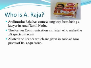 Who is A. Raja?
 Andimuthu Raja has come a long way from being a
  lawyer in rural Tamil Nadu.
 The former Communication minister who make the
  2G spectrum scam
 Alloted the licence which are given in 2008 at 2001
  prices of Rs. 1,658 crore.
 