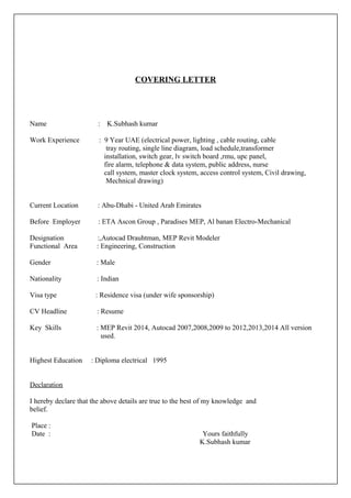 COVERING LETTER
Name : K.Subhash kumar
Work Experience : 9 Year UAE (electrical power, lighting , cable routing, cable
tray routing, single line diagram, load schedule,transformer
installation, switch gear, lv switch board ,rmu, upc panel,
fire alarm, telephone & data system, public address, nurse
call system, master clock system, access control system, Civil drawing,
Mechnical drawing)
Current Location : Abu-Dhabi - United Arab Emirates
Before Employer : ETA Ascon Group , Paradises MEP, Al banan Electro-Mechanical
Designation :,Autocad Drauhtman, MEP Revit Modeler
Functional Area : Engineering, Construction
Gender : Male
Nationality : Indian
Visa type : Residence visa (under wife sponsorship)
CV Headline : Resume
Key Skills : MEP Revit 2014, Autocad 2007,2008,2009 to 2012,2013,2014 All version
used.
Highest Education : Diploma electrical 1995
Declaration
I hereby declare that the above details are true to the best of my knowledge and
belief.
Place :
Date : Yours faithfully
K.Subhash kumar
 