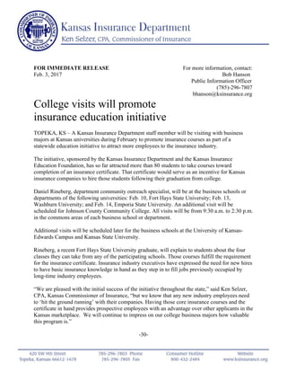 FOR IMMEDIATE RELEASE For more information, contact:
Feb. 3, 2017 Bob Hanson
Public Information Officer
(785)-296-7807
bhanson@ksinsurance.org
College visits will promote
insurance education initiative
TOPEKA, KS – A Kansas Insurance Department staff member will be visiting with business
majors at Kansas universities during February to promote insurance courses as part of a
statewide education initiative to attract more employees to the insurance industry.
The initiative, sponsored by the Kansas Insurance Department and the Kansas Insurance
Education Foundation, has so far attracted more than 80 students to take courses toward
completion of an insurance certificate. That certificate would serve as an incentive for Kansas
insurance companies to hire those students following their graduation from college.
Daniel Rineberg, department community outreach specialist, will be at the business schools or
departments of the following universities: Feb. 10, Fort Hays State University; Feb. 13,
Washburn University; and Feb. 14, Emporia State University. An additional visit will be
scheduled for Johnson County Community College. All visits will be from 9:30 a.m. to 2:30 p.m.
in the commons areas of each business school or department.
Additional visits will be scheduled later for the business schools at the University of Kansas-
Edwards Campus and Kansas State University.
Rineberg, a recent Fort Hays State University graduate, will explain to students about the four
classes they can take from any of the participating schools. Those courses fulfill the requirement
for the insurance certificate. Insurance industry executives have expressed the need for new hires
to have basic insurance knowledge in hand as they step in to fill jobs previously occupied by
long-time industry employees.
“We are pleased with the initial success of the initiative throughout the state,” said Ken Selzer,
CPA, Kansas Commissioner of Insurance, “but we know that any new industry employees need
to ‘hit the ground running’ with their companies. Having those core insurance courses and the
certificate in hand provides prospective employees with an advantage over other applicants in the
Kansas marketplace. We will continue to impress on our college business majors how valuable
this program is.”
-30-
 