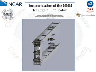 Documentation of the MMM
Ice Crystal Replicator
Julian Claudio
University of Colorado at Boulder, Mechanical Engineering
Summer Undergraduate Program for Engineering Research (SUPER)
August 10th, 2016
 