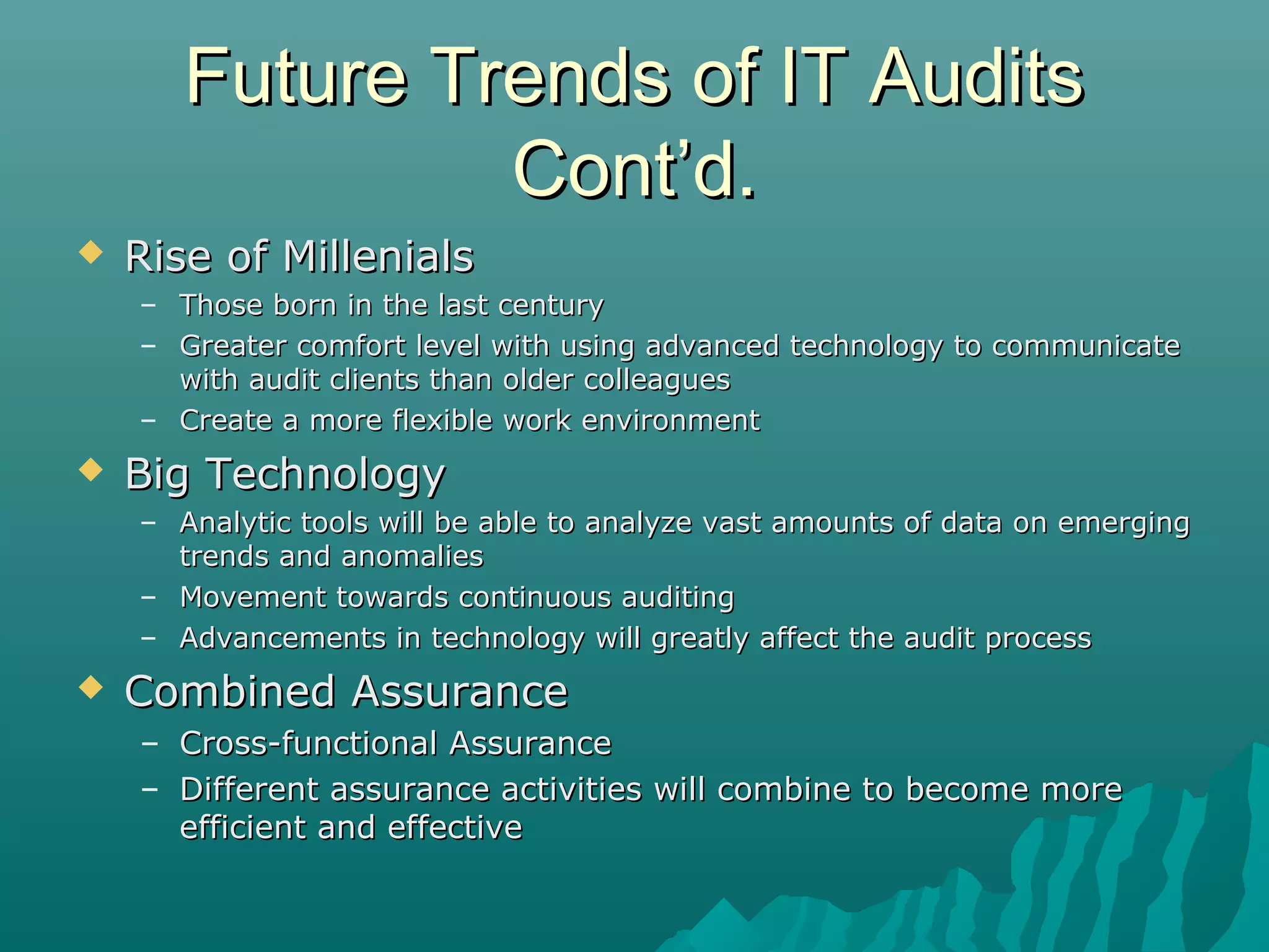 Future Trends of IT AuditsFuture Trends of IT Audits
Cont’d.Cont’d.
 Rise of MillenialsRise of Millenials
– Those born in the last centuryThose born in the last century
– Greater comfort level with using advanced technology to communicateGreater comfort level with using advanced technology to communicate
with audit clients than older colleagueswith audit clients than older colleagues
– Create a more flexible work environmentCreate a more flexible work environment
 Big TechnologyBig Technology
– Analytic tools will be able to analyze vast amounts of data on emergingAnalytic tools will be able to analyze vast amounts of data on emerging
trends and anomaliestrends and anomalies
– Movement towards continuous auditingMovement towards continuous auditing
– Advancements in technology will greatly affect the audit processAdvancements in technology will greatly affect the audit process
 Combined AssuranceCombined Assurance
– Cross-functional AssuranceCross-functional Assurance
– Different assurance activities will combine to become moreDifferent assurance activities will combine to become more
efficient and effectiveefficient and effective
 