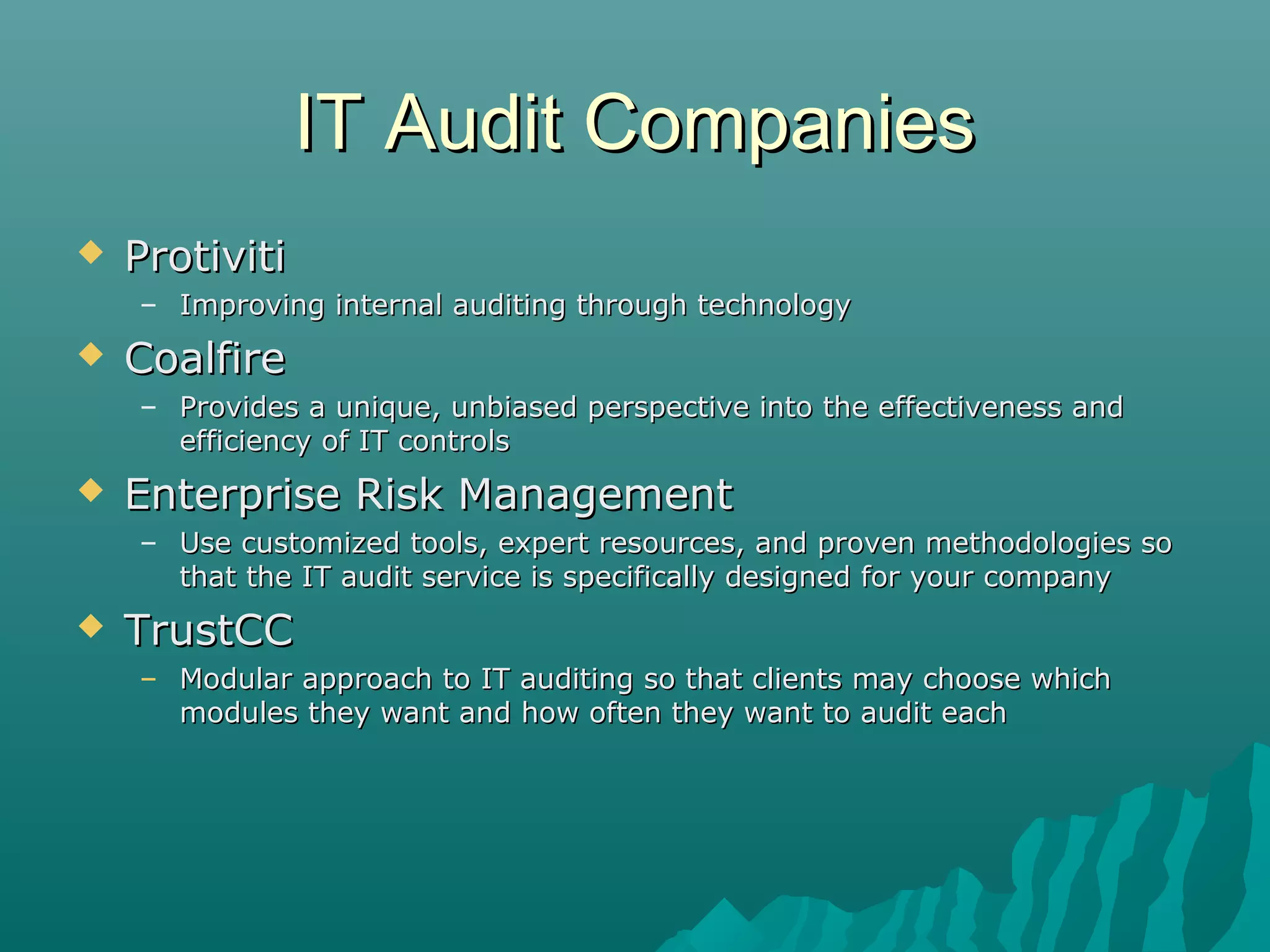 IT Audit CompaniesIT Audit Companies
 ProtivitiProtiviti
– Improving internal auditing through technologyImproving internal auditing through technology
 CoalfireCoalfire
– Provides a unique, unbiased perspective into the effectiveness andProvides a unique, unbiased perspective into the effectiveness and
efficiency of IT controlsefficiency of IT controls
 Enterprise Risk ManagementEnterprise Risk Management
– Use customized tools, expert resources, and proven methodologies soUse customized tools, expert resources, and proven methodologies so
that the IT audit service is specifically designed for your companythat the IT audit service is specifically designed for your company
 TrustCCTrustCC
– Modular approach to IT auditing so that clients may choose whichModular approach to IT auditing so that clients may choose which
modules they want and how often they want to audit eachmodules they want and how often they want to audit each
 