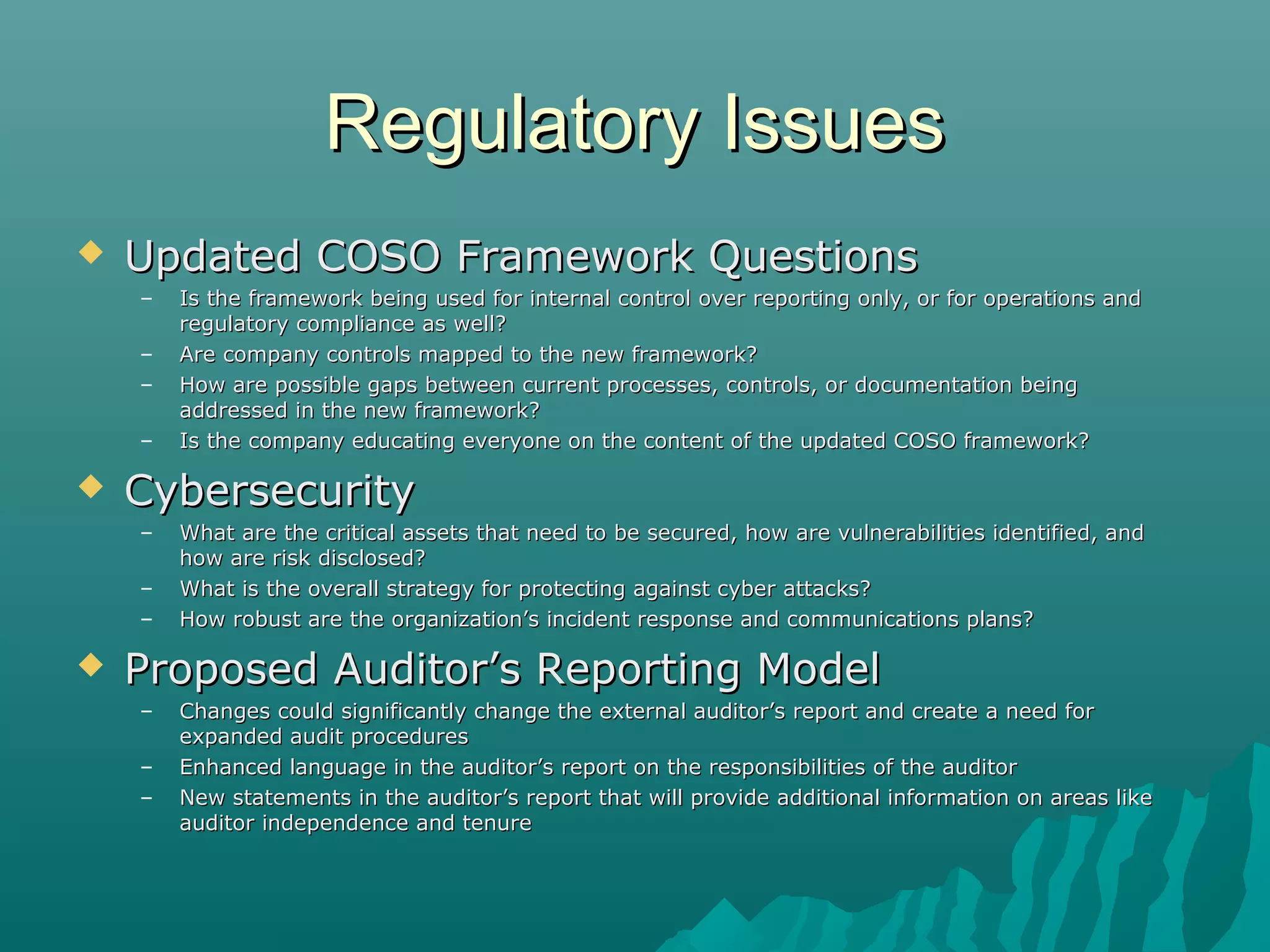 Regulatory IssuesRegulatory Issues
 Updated COSO Framework QuestionsUpdated COSO Framework Questions
– Is the framework being used for internal control over reporting only, or for operations andIs the framework being used for internal control over reporting only, or for operations and
regulatory compliance as well?regulatory compliance as well?
– Are company controls mapped to the new framework?Are company controls mapped to the new framework?
– How are possible gaps between current processes, controls, or documentation beingHow are possible gaps between current processes, controls, or documentation being
addressed in the new framework?addressed in the new framework?
– Is the company educating everyone on the content of the updated COSO framework?Is the company educating everyone on the content of the updated COSO framework?
 CybersecurityCybersecurity
– What are the critical assets that need to be secured, how are vulnerabilities identified, andWhat are the critical assets that need to be secured, how are vulnerabilities identified, and
how are risk disclosed?how are risk disclosed?
– What is the overall strategy for protecting against cyber attacks?What is the overall strategy for protecting against cyber attacks?
– How robust are the organization’s incident response and communications plans?How robust are the organization’s incident response and communications plans?
 Proposed Auditor’s Reporting ModelProposed Auditor’s Reporting Model
– Changes could significantly change the external auditor’s report and create a need forChanges could significantly change the external auditor’s report and create a need for
expanded audit proceduresexpanded audit procedures
– Enhanced language in the auditor’s report on the responsibilities of the auditorEnhanced language in the auditor’s report on the responsibilities of the auditor
– New statements in the auditor’s report that will provide additional information on areas likeNew statements in the auditor’s report that will provide additional information on areas like
auditor independence and tenureauditor independence and tenure
 