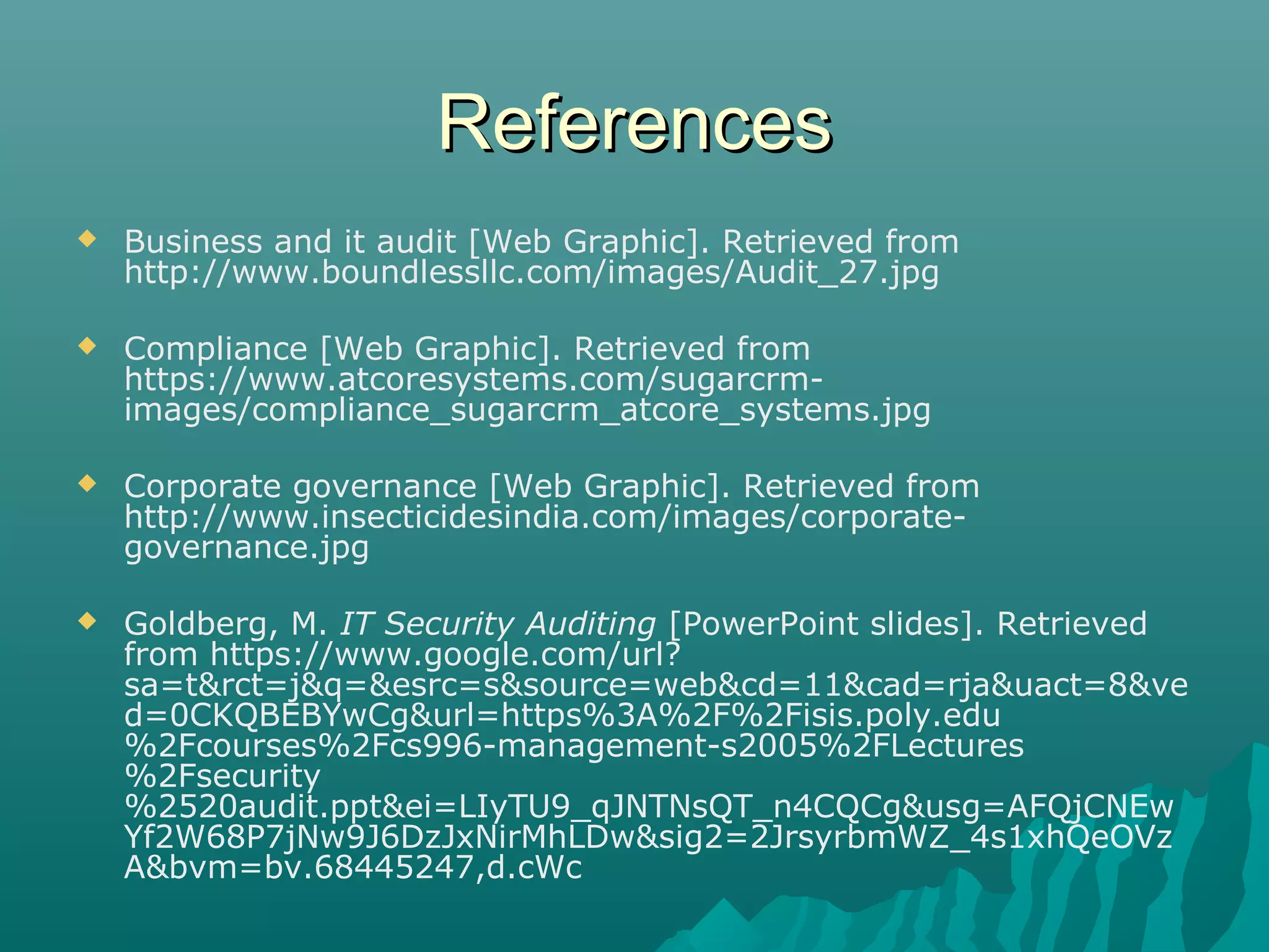 ReferencesReferences
 Business and it audit [Web Graphic]. Retrieved from
http://www.boundlessllc.com/images/Audit_27.jpg
 Compliance [Web Graphic]. Retrieved from
https://www.atcoresystems.com/sugarcrm-
images/compliance_sugarcrm_atcore_systems.jpg
 Corporate governance [Web Graphic]. Retrieved from
http://www.insecticidesindia.com/images/corporate-
governance.jpg
 Goldberg, M. IT Security Auditing [PowerPoint slides]. Retrieved
from https://www.google.com/url?
sa=t&rct=j&q=&esrc=s&source=web&cd=11&cad=rja&uact=8&ve
d=0CKQBEBYwCg&url=https%3A%2F%2Fisis.poly.edu
%2Fcourses%2Fcs996-management-s2005%2FLectures
%2Fsecurity
%2520audit.ppt&ei=LIyTU9_qJNTNsQT_n4CQCg&usg=AFQjCNEw
Yf2W68P7jNw9J6DzJxNirMhLDw&sig2=2JrsyrbmWZ_4s1xhQeOVz
A&bvm=bv.68445247,d.cWc
 