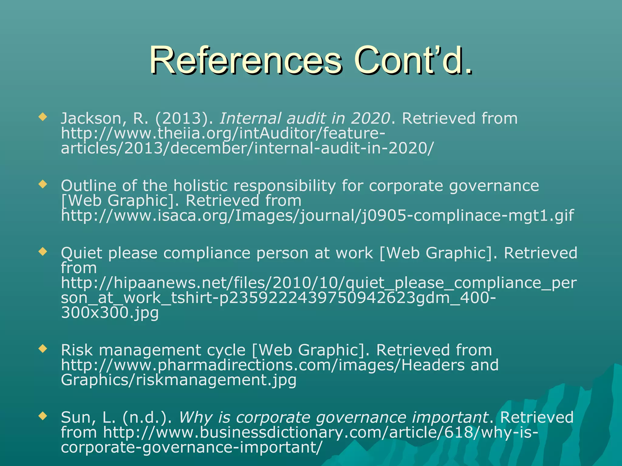 References Cont’d.References Cont’d.
 Jackson, R. (2013). Internal audit in 2020. Retrieved from
http://www.theiia.org/intAuditor/feature-
articles/2013/december/internal-audit-in-2020/
 Outline of the holistic responsibility for corporate governance
[Web Graphic]. Retrieved from
http://www.isaca.org/Images/journal/j0905-complinace-mgt1.gif
 Quiet please compliance person at work [Web Graphic]. Retrieved
from
http://hipaanews.net/files/2010/10/quiet_please_compliance_per
son_at_work_tshirt-p2359222439750942623gdm_400-
300x300.jpg
 Risk management cycle [Web Graphic]. Retrieved from
http://www.pharmadirections.com/images/Headers and
Graphics/riskmanagement.jpg
 Sun, L. (n.d.). Why is corporate governance important. Retrieved
from http://www.businessdictionary.com/article/618/why-is-
corporate-governance-important/
 