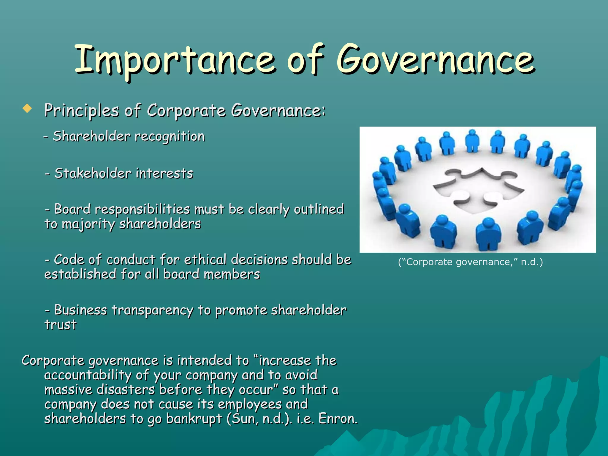Importance of GovernanceImportance of Governance
 Principles of Corporate Governance:Principles of Corporate Governance:
- Shareholder recognition- Shareholder recognition
- Stakeholder interests- Stakeholder interests
- Board responsibilities must be clearly outlined- Board responsibilities must be clearly outlined
to majority shareholdersto majority shareholders
- Code of conduct for ethical decisions should be- Code of conduct for ethical decisions should be
established for all board membersestablished for all board members
- Business transparency to promote shareholder- Business transparency to promote shareholder
trusttrust
Corporate governance is intended to “increase theCorporate governance is intended to “increase the
accountability of your company and to avoidaccountability of your company and to avoid
massive disasters before they occur” so that amassive disasters before they occur” so that a
company does not cause its employees andcompany does not cause its employees and
shareholders to go bankrupt (Sun, n.d.). i.e. Enron.shareholders to go bankrupt (Sun, n.d.). i.e. Enron.
(“Corporate governance,” n.d.)
 