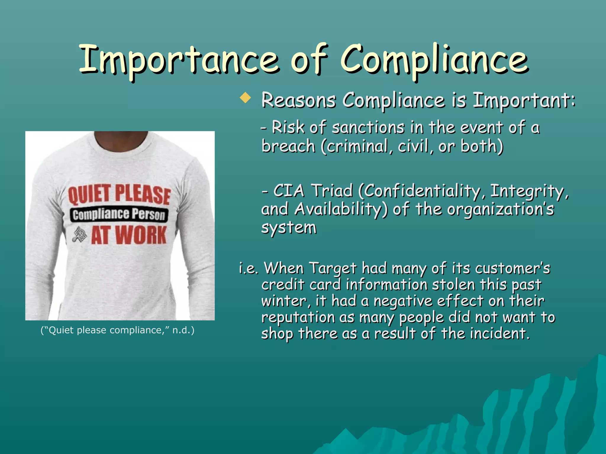 Importance of ComplianceImportance of Compliance
 Reasons Compliance is Important:Reasons Compliance is Important:
- Risk of sanctions in the event of a- Risk of sanctions in the event of a
breach (criminal, civil, or both)breach (criminal, civil, or both)
- CIA Triad (Confidentiality, Integrity,- CIA Triad (Confidentiality, Integrity,
and Availability) of the organization’sand Availability) of the organization’s
systemsystem
i.e. When Target had many of its customer’si.e. When Target had many of its customer’s
credit card information stolen this pastcredit card information stolen this past
winter, it had a negative effect on theirwinter, it had a negative effect on their
reputation as many people did not want toreputation as many people did not want to
shop there as a result of the incident.shop there as a result of the incident.(“Quiet please compliance,” n.d.)
 