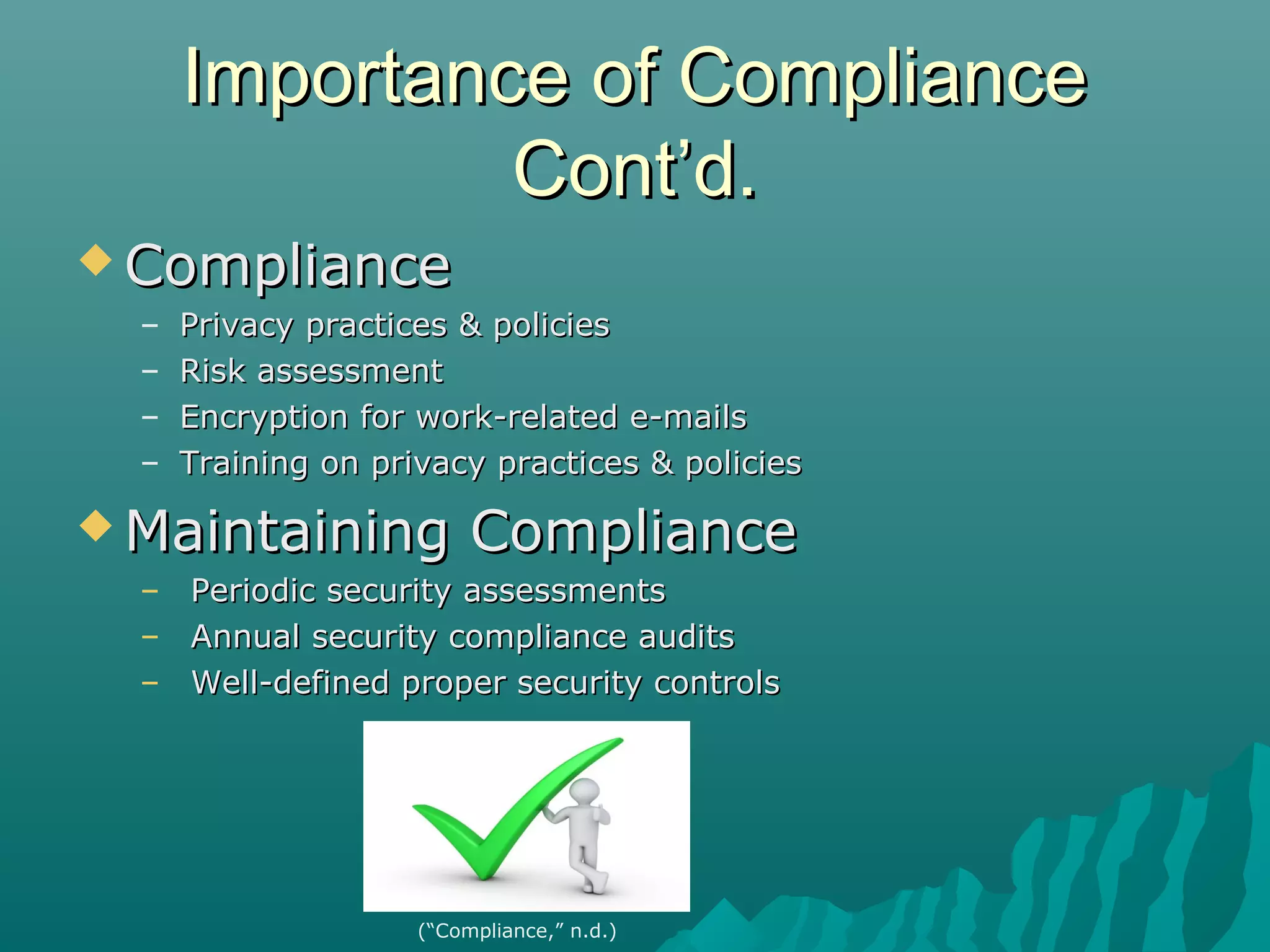 Importance of ComplianceImportance of Compliance
Cont’d.Cont’d.
 ComplianceCompliance
– Privacy practices & policiesPrivacy practices & policies
– Risk assessmentRisk assessment
– Encryption for work-related e-mailsEncryption for work-related e-mails
– Training on privacy practices & policiesTraining on privacy practices & policies
 Maintaining ComplianceMaintaining Compliance
– Periodic security assessmentsPeriodic security assessments
– Annual security compliance auditsAnnual security compliance audits
– Well-defined proper security controlsWell-defined proper security controls
(“Compliance,” n.d.)
 