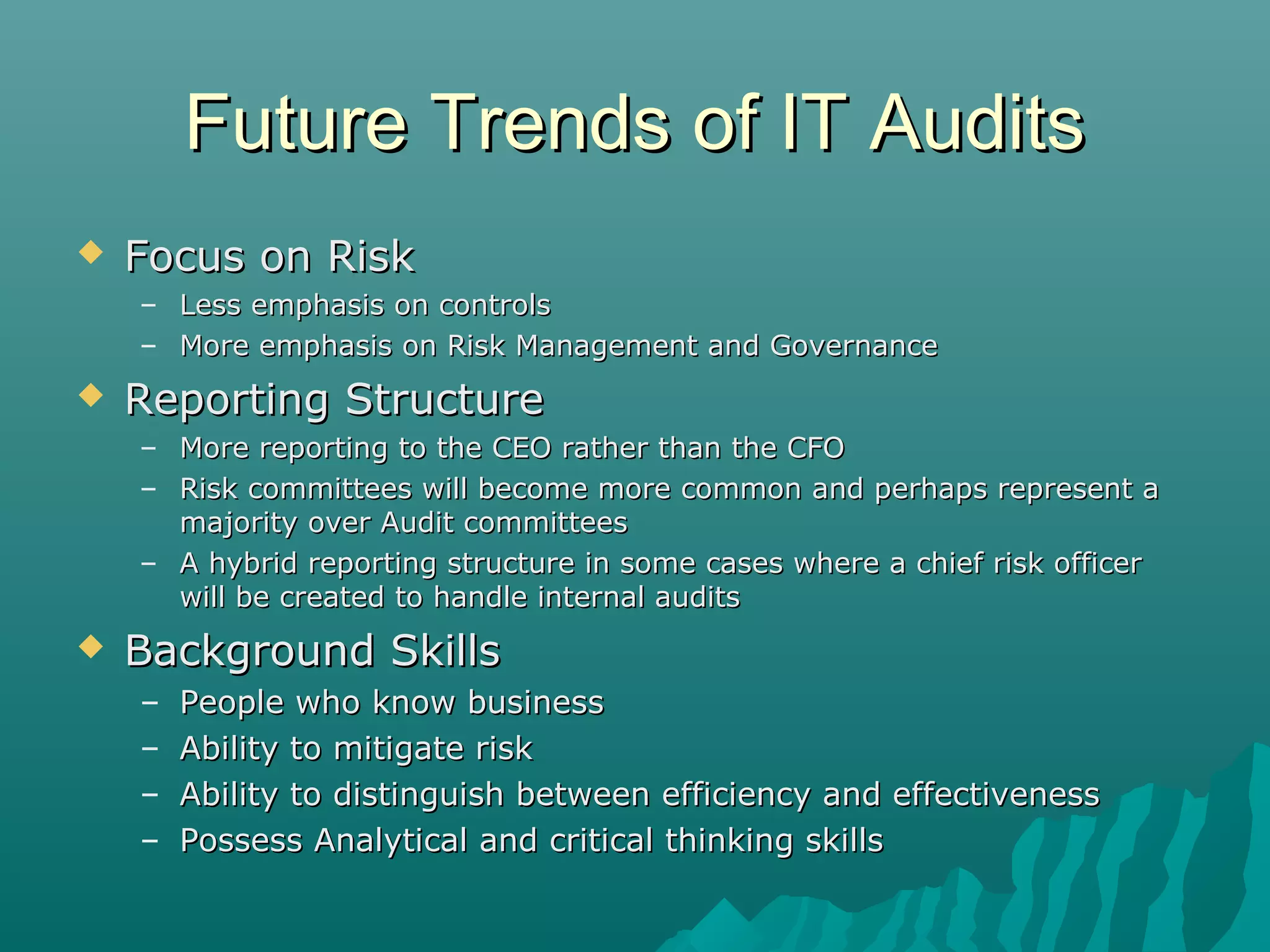 Future Trends of IT AuditsFuture Trends of IT Audits
 Focus on RiskFocus on Risk
– Less emphasis on controlsLess emphasis on controls
– More emphasis on Risk Management and GovernanceMore emphasis on Risk Management and Governance
 Reporting StructureReporting Structure
– More reporting to the CEO rather than the CFOMore reporting to the CEO rather than the CFO
– Risk committees will become more common and perhaps represent aRisk committees will become more common and perhaps represent a
majority over Audit committeesmajority over Audit committees
– A hybrid reporting structure in some cases where a chief risk officerA hybrid reporting structure in some cases where a chief risk officer
will be created to handle internal auditswill be created to handle internal audits
 Background SkillsBackground Skills
– People who know businessPeople who know business
– Ability to mitigate riskAbility to mitigate risk
– Ability to distinguish between efficiency and effectivenessAbility to distinguish between efficiency and effectiveness
– Possess Analytical and critical thinking skillsPossess Analytical and critical thinking skills
 