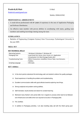 Pruthvik.H.Mutt E-Mail:
Pruthvik.h.mutt@gmail.com
Mobile: 09886343942
PROFESSIONAL ABRIDGEMENT
 A result driven professional with 6+ years of experience in the area of Application Packaging
and Software Distribution.
 An effective team member with proven abilities in coordinating with teams, guiding team
members and enabling knowledge sharing among the team.
SCHOLASTICS
 Bachelor of Engineering (Computer Science) from Visvesvaraya Technological University in
the year 2009.
SKILL SET
KEY TECHNICAL SKILLS
Operating Systems Windows 8, Windows 7, Windows XP
Packaging Tool Install Shield 2012 Spring, Admin Studio 11.5, Application
Virtualization 5.0, Wise Package Studio v8.0.
Troubleshooting Tools ORCA, Processmon, InstallRite, Picture Taker, Icon Extractor,
FileMon.
Scripting Language VB Scripts
KEY Abilities:
 In the short period understood the technology well, and started to deliver the quality packages.
 Good experience in handling the problem and troubleshooting.
 Excellent communication skills with good attitude towards exploring new things.
 Strong analytical and problem solving abilities.
 Self-motivated, result-oriented and desire for constant learning
 Mentored many fresher’s who joined after me in regards to process what need to be followed
and infrastructure and skills which are required to be alive in Packaging field.
 ITIL Certified.
 In addition to Packaging activities, I am also handling daily call with the Client giving spot
 