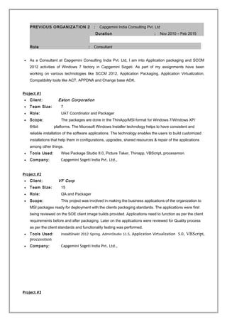 PREVIOUS ORGANIZATION 2 : Capgemini India Consulting Pvt. Ltd
Duration : Nov 2010 – Feb 2015
Role : Consultant
• As a Consultant at Capgemini Consulting India Pvt. Ltd, I am into Application packaging and SCCM
2012 activities of Windows 7 factory in Capgemini Sogeti. As part of my assignments have been
working on various technologies like SCCM 2012, Application Packaging, Application Virtualization,
Compatibility tools like ACT, APPDNA and Change base AOK.
Project #1
• Client: Eaton Corporation
• Team Size: 7
• Role: UAT Coordinator and Packager
• Scope: The packages are done in the ThinApp/MSI format for Windows 7/Windows XP/
64bit platforms. The Microsoft Windows Installer technology helps to have consistent and
reliable installation of the software applications. The technology enables the users to build customized
installations that help them in configurations, upgrades, shared resources & repair of the applications
among other things.
• Tools Used: Wise Package Studio 8.0, Picture Taker, Thinapp, VBScript, processmon.
• Company: Capgemini Sogeti India Pvt. Ltd.,
.
Project #2
• Client: VF Corp
• Team Size: 15
• Role: QA and Packager
• Scope: This project was involved in making the business applications of the organization to
MSI packages ready for deployment with the clients packaging standards. The applications were first
being reviewed on the SOE client image builds provided. Applications need to function as per the client
requirements before and after packaging. Later on the applications were reviewed for Quality process
as per the client standards and functionality testing was performed.
• Tools Used: InstallShield 2012 Spring, AdminStudio 11.5, Application Virtualization 5.0, VBScript,
processmon
• Company: Capgemini Sogeti India Pvt. Ltd.,
Project #3
 