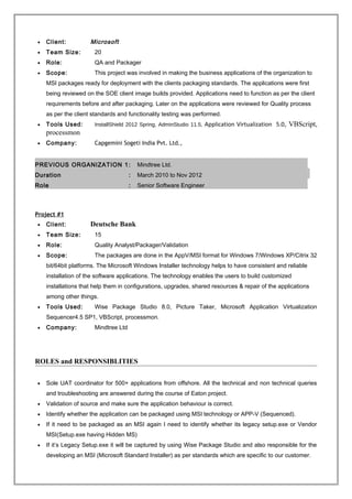 • Client: Microsoft
• Team Size: 20
• Role: QA and Packager
• Scope: This project was involved in making the business applications of the organization to
MSI packages ready for deployment with the clients packaging standards. The applications were first
being reviewed on the SOE client image builds provided. Applications need to function as per the client
requirements before and after packaging. Later on the applications were reviewed for Quality process
as per the client standards and functionality testing was performed.
• Tools Used: InstallShield 2012 Spring, AdminStudio 11.5, Application Virtualization 5.0, VBScript,
processmon
• Company: Capgemini Sogeti India Pvt. Ltd.,
PREVIOUS ORGANIZATION 1: Mindtree Ltd.
Duration : March 2010 to Nov 2012
Role : Senior Software Engineer
Project #1
• Client: Deutsche Bank
• Team Size: 15
• Role: Quality Analyst/Packager/Validation
• Scope: The packages are done in the AppV/MSI format for Windows 7/Windows XP/Citrix 32
bit/64bit platforms. The Microsoft Windows Installer technology helps to have consistent and reliable
installation of the software applications. The technology enables the users to build customized
installations that help them in configurations, upgrades, shared resources & repair of the applications
among other things.
• Tools Used: Wise Package Studio 8.0, Picture Taker, Microsoft Application Virtualization
Sequencer4.5 SP1, VBScript, processmon.
• Company: Mindtree Ltd
ROLES and RESPONSIBLITIES
• Sole UAT coordinator for 500+ applications from offshore. All the technical and non technical queries
and troubleshooting are answered during the course of Eaton project.
• Validation of source and make sure the application behaviour is correct.
• Identify whether the application can be packaged using MSI technology or APP-V (Sequenced).
• If it need to be packaged as an MSI again I need to identify whether its legacy setup.exe or Vendor
MSI(Setup.exe having Hidden MS)
• If it’s Legacy Setup.exe it will be captured by using Wise Package Studio and also responsible for the
developing an MSI (Microsoft Standard Installer) as per standards which are specific to our customer.
 