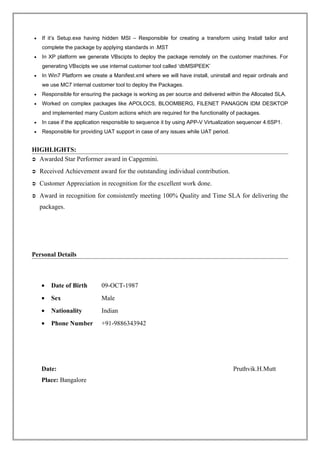 • If it’s Setup.exe having hidden MSI – Responsible for creating a transform using Install tailor and
complete the package by applying standards in .MST
• In XP platform we generate VBscipts to deploy the package remotely on the customer machines. For
generating VBscipts we use internal customer tool called ‘dbMSIPEEK’
• In Win7 Platform we create a Manifest.xml where we will have install, uninstall and repair ordinals and
we use MC7 internal customer tool to deploy the Packages.
• Responsible for ensuring the package is working as per source and delivered within the Allocated SLA.
• Worked on complex packages like APOLOCS, BLOOMBERG, FILENET PANAGON IDM DESKTOP
and implemented many Custom actions which are required for the functionality of packages.
• In case if the application responsible to sequence it by using APP-V Virtualization sequencer 4.6SP1.
• Responsible for providing UAT support in case of any issues while UAT period.
HIGHLIGHTS:
 Awarded Star Performer award in Capgemini.
 Received Achievement award for the outstanding individual contribution.
 Customer Appreciation in recognition for the excellent work done.
 Award in recognition for consistently meeting 100% Quality and Time SLA for delivering the
packages.
Personal Details
• Date of Birth 09-OCT-1987
• Sex Male
• Nationality Indian
• Phone Number +91-9886343942
Date: Pruthvik.H.Mutt
Place: Bangalore
 