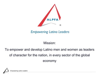 Empowering Latino Leaders
Mission:
To empower and develop Latino men and women as leaders
of character for the nation, in every sector of the global
economy
 