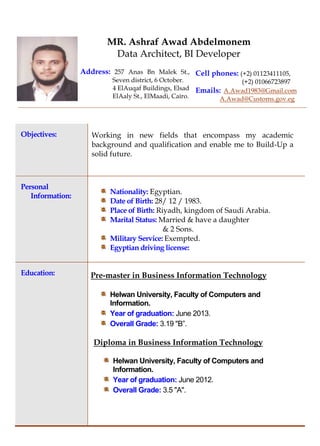 Objectives: Working in new fields that encompass my academic
background and qualification and enable me to Build-Up a
solid future.
Personal
Information:
Nationality: Egyptian.
Date of Birth: 28/ 12 / 1983.
Place of Birth: Riyadh, kingdom of Saudi Arabia.
Marital Status: Married & have a daughter
& 2 Sons.
Military Service: Exempted.
Egyptian driving license:
Education: Pre-master in Business Information Technology
Helwan University, Faculty of Computers and
Information.
Year of graduation: June 2013.
Overall Grade: 3.19 "B”.
Diploma in Business Information Technology
Helwan University, Faculty of Computers and
Information.
Year of graduation: June 2012.
Overall Grade: 3.5 "A".
MR. Ashraf Awad Abdelmonem
Data Architect, BI Developer
Address: 257 Anas Bn Malek St.,
Seven district, 6 October.
4 ElAuqaf Buildings, Elsad
ElAaly St., ElMaadi, Cairo.
Cell phones: (+2) 01123411105,
(+2) 01066723897
Emails: A.Awad1983@Gmail.com
A.Awad@Customs.gov.eg
 