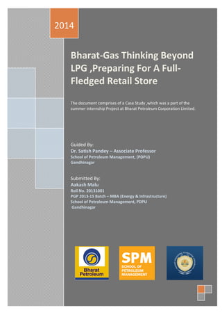 Bharat-Gas Thinking Beyond
LPG ,Preparing For A Full-
Fledged Retail Store
The document comprises of a Case Study ,which was a part of the
summer internship Project at Bharat Petroleum Corporation Limited.
Guided By:
Dr. Satish Pandey – Associate Professor
School of Petroleum Management, (PDPU)
Gandhinagar
Submitted By:
Aakash Malu
Roll No. 20131001
PGP 2013-15 Batch – MBA (Energy & Infrastructure)
School of Petroleum Management, PDPU
Gandhinagar
2014
 